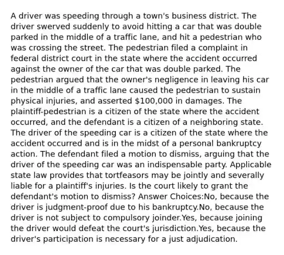 A driver was speeding through a town's business district. The driver swerved suddenly to avoid hitting a car that was double parked in the middle of a traffic lane, and hit a pedestrian who was crossing the street. The pedestrian filed a complaint in federal district court in the state where the accident occurred against the owner of the car that was double parked. The pedestrian argued that the owner's negligence in leaving his car in the middle of a traffic lane caused the pedestrian to sustain physical injuries, and asserted 100,000 in damages. The plaintiff-pedestrian is a citizen of the state where the accident occurred, and the defendant is a citizen of a neighboring state. The driver of the speeding car is a citizen of the state where the accident occurred and is in the midst of a personal bankruptcy action. The defendant filed a motion to dismiss, arguing that the driver of the speeding car was an indispensable party. Applicable state law provides that tortfeasors may be jointly and severally liable for a plaintiff's injuries. Is the court likely to grant the defendant's motion to dismiss? Answer Choices:No, because the driver is judgment-proof due to his bankruptcy.No, because the driver is not subject to compulsory joinder.Yes, because joining the driver would defeat the court's jurisdiction.Yes, because the driver's participation is necessary for a just adjudication.