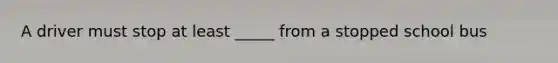 A driver must stop at least _____ from a stopped school bus