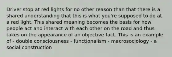 Driver stop at red lights for no other reason than that there is a shared understanding that this is what you're supposed to do at a red light. This shared meaning becomes the basis for how people act and interact with each other on the road and thus takes on the appearance of an objective fact. This is an example of - double consciousness - functionalism - macrosociology - a social construction