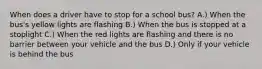 When does a driver have to stop for a school bus? A.) When the bus's yellow lights are flashing B.) When the bus is stopped at a stoplight C.) When the red lights are flashing and there is no barrier between your vehicle and the bus D.) Only if your vehicle is behind the bus