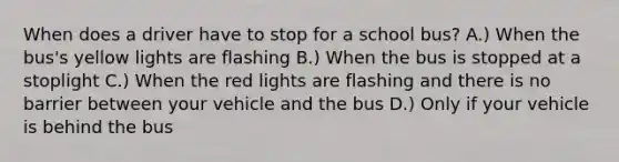 When does a driver have to stop for a school bus? A.) When the bus's yellow lights are flashing B.) When the bus is stopped at a stoplight C.) When the red lights are flashing and there is no barrier between your vehicle and the bus D.) Only if your vehicle is behind the bus