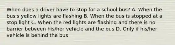 When does a driver have to stop for a school bus? A. When the bus's yellow lights are flashing B. When the bus is stopped at a stop light C. When the red lights are flashing and there is no barrier between his/her vehicle and the bus D. Only if his/her vehicle is behind the bus