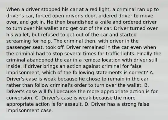 When a driver stopped his car at a red light, a criminal ran up to driver's car, forced open driver's door, ordered driver to move over, and got in. He then brandished a knife and ordered driver to turn over his wallet and get out of the car. Driver turned over his wallet, but refused to get out of the car and started screaming for help. The criminal then, with driver in the passenger seat, took off. Driver remained in the car even when the criminal had to stop several times for traffic lights. Finally the criminal abandoned the car in a remote location with driver still inside. If driver brings an action against criminal for false imprisonment, which of the following statements is correct? A. Driver's case is weak because he chose to remain in the car rather than follow criminal's order to turn over the wallet. B. Driver's case will fail because the more appropriate action is for conversion. C. Driver's case is weak because the more appropriate action is for assault. D. Driver has a strong false imprisonment case.