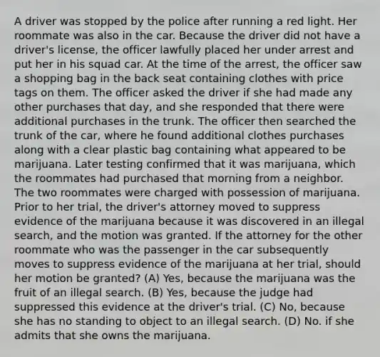 A driver was stopped by the police after running a red light. Her roommate was also in the car. Because the driver did not have a driver's license, the officer lawfully placed her under arrest and put her in his squad car. At the time of the arrest, the officer saw a shopping bag in the back seat containing clothes with price tags on them. The officer asked the driver if she had made any other purchases that day, and she responded that there were additional purchases in the trunk. The officer then searched the trunk of the car, where he found additional clothes purchases along with a clear plastic bag containing what appeared to be marijuana. Later testing confirmed that it was marijuana, which the roommates had purchased that morning from a neighbor. The two roommates were charged with possession of marijuana. Prior to her trial, the driver's attorney moved to suppress evidence of the marijuana because it was discovered in an illegal search, and the motion was granted. If the attorney for the other roommate who was the passenger in the car subsequently moves to suppress evidence of the marijuana at her trial, should her motion be granted? (A) Yes, because the marijuana was the fruit of an illegal search. (B) Yes, because the judge had suppressed this evidence at the driver's trial. (C) No, because she has no standing to object to an illegal search. (D) No. if she admits that she owns the marijuana.