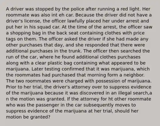 A driver was stopped by the police after running a red light. Her roommate was also int eh car. Because the driver did not have a driver's license, the officer lawfully placed her under arrest and put her in his squad car. At the time of the arrest, the officer saw a shopping bag in the back seat containing clothes with price tags on them. The officer asked the driver if she had made any other purchases that day, and she responded that there were additional purchases in the trunk. The officer then searched the run of the car, where he found additional clothes purchases along with a clear plastic bag containing what appeared to be marijuana. Later testing confirmed that it was marijuana, which the roommates had purchased that morning form a neighbor. The two roommates were charged with possession of marijuana. Prior to her trial, the driver's attorney over to suppress evidence of the marijuana because it was discovered in an illegal search,a n the motion was granted. If the attorney for ht other roommate who was the passenger in the car subsequently moves to suppress evidence of the marijuana at her trial, should her motion be granted?