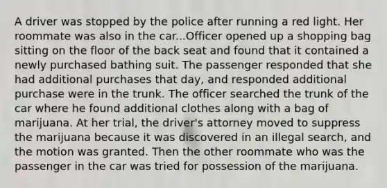 A driver was stopped by the police after running a red light. Her roommate was also in the car...Officer opened up a shopping bag sitting on the floor of the back seat and found that it contained a newly purchased bathing suit. The passenger responded that she had additional purchases that day, and responded additional purchase were in the trunk. The officer searched the trunk of the car where he found additional clothes along with a bag of marijuana. At her trial, the driver's attorney moved to suppress the marijuana because it was discovered in an illegal search, and the motion was granted. Then the other roommate who was the passenger in the car was tried for possession of the marijuana.