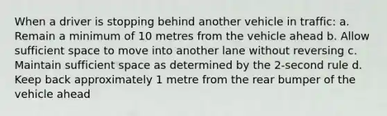 When a driver is stopping behind another vehicle in traffic: a. Remain a minimum of 10 metres from the vehicle ahead b. Allow sufficient space to move into another lane without reversing c. Maintain sufficient space as determined by the 2-second rule d. Keep back approximately 1 metre from the rear bumper of the vehicle ahead