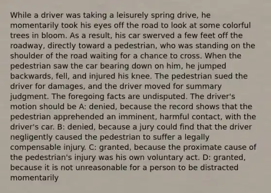 While a driver was taking a leisurely spring drive, he momentarily took his eyes off the road to look at some colorful trees in bloom. As a result, his car swerved a few feet off the roadway, directly toward a pedestrian, who was standing on the shoulder of the road waiting for a chance to cross. When the pedestrian saw the car bearing down on him, he jumped backwards, fell, and injured his knee. The pedestrian sued the driver for damages, and the driver moved for summary judgment. The foregoing facts are undisputed. The driver's motion should be A: denied, because the record shows that the pedestrian apprehended an imminent, harmful contact, with the driver's car. B: denied, because a jury could find that the driver negligently caused the pedestrian to suffer a legally compensable injury. C: granted, because the proximate cause of the pedestrian's injury was his own voluntary act. D: granted, because it is not unreasonable for a person to be distracted momentarily