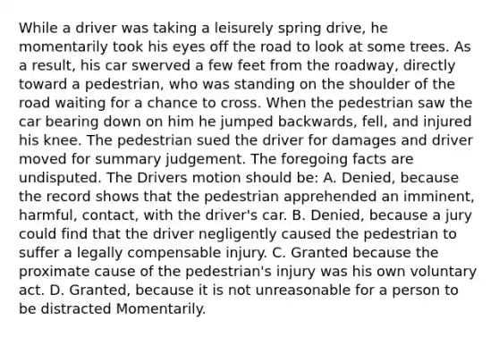 While a driver was taking a leisurely spring drive, he momentarily took his eyes off the road to look at some trees. As a result, his car swerved a few feet from the roadway, directly toward a pedestrian, who was standing on the shoulder of the road waiting for a chance to cross. When the pedestrian saw the car bearing down on him he jumped backwards, fell, and injured his knee. The pedestrian sued the driver for damages and driver moved for summary judgement. The foregoing facts are undisputed. The Drivers motion should be: A. Denied, because the record shows that the pedestrian apprehended an imminent, harmful, contact, with the driver's car. B. Denied, because a jury could find that the driver negligently caused the pedestrian to suffer a legally compensable injury. C. Granted because the proximate cause of the pedestrian's injury was his own voluntary act. D. Granted, because it is not unreasonable for a person to be distracted Momentarily.