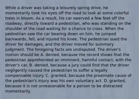 While a driver was taking a leisurely spring drive, he momentarily took his eyes off the road to look at some colorful trees in bloom. As a result, his car swerved a few feet off the roadway, directly toward a pedestrian, who was standing on the shoulder of the road waiting for a chance to cross. When the pedestrian saw the car bearing down on him, he jumped backwards, fell, and injured his knee. The pedestrian sued the driver for damages, and the driver moved for summary judgment. The foregoing facts are undisputed. The driver's motion should be A. denied, because the record shows that the pedestrian apprehended an imminent, harmful contact, with the driver's car. B. denied, because a jury could find that the driver negligently caused the pedestrian to suffer a legally compensable injury. C. granted, because the proximate cause of the pedestrian's injury was his own voluntary act. D. granted, because it is not unreasonable for a person to be distracted momentarily.