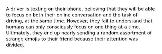 A driver is texting on their phone, believing that they will be able to focus on both their online conversation and the task of driving, at the same time. However, they fail to understand that humans can only consciously focus on one thing at a time. Ultimately, they end up nearly sending a random assortment of strange emojis to their friend because their attention was divided.