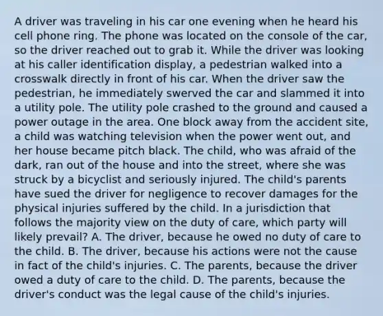 A driver was traveling in his car one evening when he heard his cell phone ring. The phone was located on the console of the car, so the driver reached out to grab it. While the driver was looking at his caller identification display, a pedestrian walked into a crosswalk directly in front of his car. When the driver saw the pedestrian, he immediately swerved the car and slammed it into a utility pole. The utility pole crashed to the ground and caused a power outage in the area. One block away from the accident site, a child was watching television when the power went out, and her house became pitch black. The child, who was afraid of the dark, ran out of the house and into the street, where she was struck by a bicyclist and seriously injured. The child's parents have sued the driver for negligence to recover damages for the physical injuries suffered by the child. In a jurisdiction that follows the majority view on the duty of care, which party will likely prevail? A. The driver, because he owed no duty of care to the child. B. The driver, because his actions were not the cause in fact of the child's injuries. C. The parents, because the driver owed a duty of care to the child. D. The parents, because the driver's conduct was the legal cause of the child's injuries.