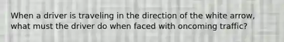 When a driver is traveling in the direction of the white arrow, what must the driver do when faced with oncoming traffic?