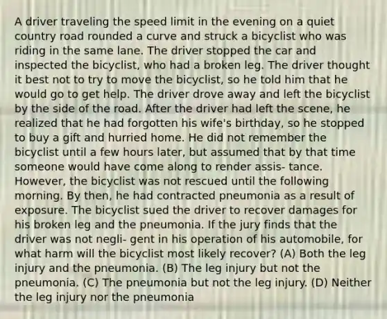 A driver traveling the speed limit in the evening on a quiet country road rounded a curve and struck a bicyclist who was riding in the same lane. The driver stopped the car and inspected the bicyclist, who had a broken leg. The driver thought it best not to try to move the bicyclist, so he told him that he would go to get help. The driver drove away and left the bicyclist by the side of the road. After the driver had left the scene, he realized that he had forgotten his wife's birthday, so he stopped to buy a gift and hurried home. He did not remember the bicyclist until a few hours later, but assumed that by that time someone would have come along to render assis- tance. However, the bicyclist was not rescued until the following morning. By then, he had contracted pneumonia as a result of exposure. The bicyclist sued the driver to recover damages for his broken leg and the pneumonia. If the jury finds that the driver was not negli- gent in his operation of his automobile, for what harm will the bicyclist most likely recover? (A) Both the leg injury and the pneumonia. (B) The leg injury but not the pneumonia. (C) The pneumonia but not the leg injury. (D) Neither the leg injury nor the pneumonia