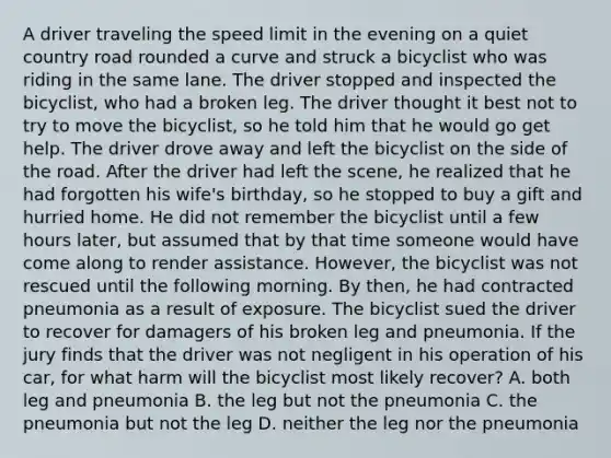 A driver traveling the speed limit in the evening on a quiet country road rounded a curve and struck a bicyclist who was riding in the same lane. The driver stopped and inspected the bicyclist, who had a broken leg. The driver thought it best not to try to move the bicyclist, so he told him that he would go get help. The driver drove away and left the bicyclist on the side of the road. After the driver had left the scene, he realized that he had forgotten his wife's birthday, so he stopped to buy a gift and hurried home. He did not remember the bicyclist until a few hours later, but assumed that by that time someone would have come along to render assistance. However, the bicyclist was not rescued until the following morning. By then, he had contracted pneumonia as a result of exposure. The bicyclist sued the driver to recover for damagers of his broken leg and pneumonia. If the jury finds that the driver was not negligent in his operation of his car, for what harm will the bicyclist most likely recover? A. both leg and pneumonia B. the leg but not the pneumonia C. the pneumonia but not the leg D. neither the leg nor the pneumonia