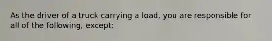 As the driver of a truck carrying a load, you are responsible for all of the following, except: