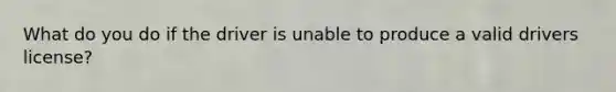What do you do if the driver is unable to produce a valid drivers license?