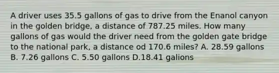 A driver uses 35.5 gallons of gas to drive from the Enanol canyon in the golden bridge, a distance of 787.25 miles. How many gallons of gas would the driver need from the golden gate bridge to the national park, a distance od 170.6 miles? A. 28.59 gallons B. 7.26 gallons C. 5.50 gallons D.18.41 galions