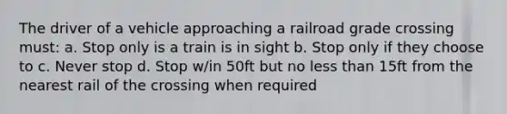 The driver of a vehicle approaching a railroad grade crossing must: a. Stop only is a train is in sight b. Stop only if they choose to c. Never stop d. Stop w/in 50ft but no less than 15ft from the nearest rail of the crossing when required