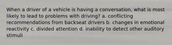 When a driver of a vehicle is having a conversation, what is most likely to lead to problems with driving? a. conflicting recommendations from backseat drivers b. changes in emotional reactivity c. divided attention d. inability to detect other auditory stimuli