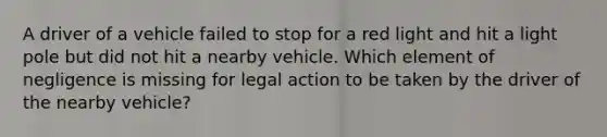 A driver of a vehicle failed to stop for a red light and hit a light pole but did not hit a nearby vehicle. Which element of negligence is missing for legal action to be taken by the driver of the nearby vehicle?