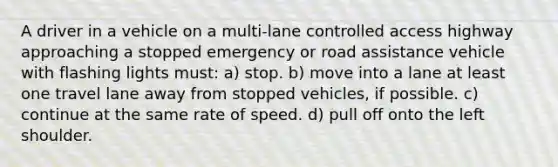 A driver in a vehicle on a multi-lane controlled access highway approaching a stopped emergency or road assistance vehicle with flashing lights must: a) stop. b) move into a lane at least one travel lane away from stopped vehicles, if possible. c) continue at the same rate of speed. d) pull off onto the left shoulder.