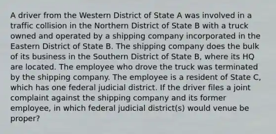 A driver from the Western District of State A was involved in a traffic collision in the Northern District of State B with a truck owned and operated by a shipping company incorporated in the Eastern District of State B. The shipping company does the bulk of its business in the Southern District of State B, where its HQ are located. The employee who drove the truck was terminated by the shipping company. The employee is a resident of State C, which has one federal judicial district. If the driver files a joint complaint against the shipping company and its former employee, in which federal judicial district(s) would venue be proper?