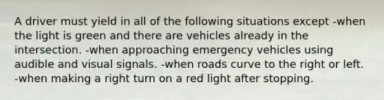 A driver must yield in all of the following situations except -when the light is green and there are vehicles already in the intersection. -when approaching emergency vehicles using audible and visual signals. -when roads curve to the right or left. -when making a right turn on a red light after stopping.