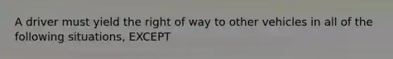 A driver must yield the right of way to other vehicles in all of the following situations, EXCEPT