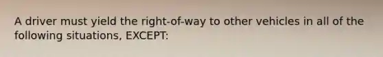 A driver must yield the right-of-way to other vehicles in all of the following situations, EXCEPT: