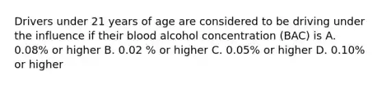 Drivers under 21 years of age are considered to be driving under the influence if their blood alcohol concentration (BAC) is A. 0.08% or higher B. 0.02 % or higher C. 0.05% or higher D. 0.10% or higher