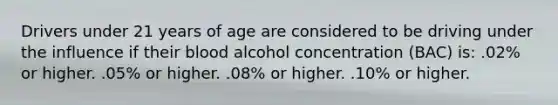 Drivers under 21 years of age are considered to be driving under the influence if their blood alcohol concentration (BAC) is: .02% or higher. .05% or higher. .08% or higher. .10% or higher.