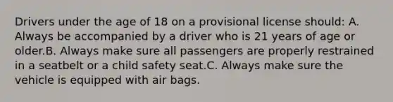 Drivers under the age of 18 on a provisional license should: A. Always be accompanied by a driver who is 21 years of age or older.B. Always make sure all passengers are properly restrained in a seatbelt or a child safety seat.C. Always make sure the vehicle is equipped with air bags.