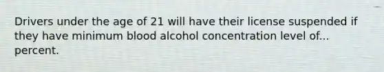 Drivers under the age of 21 will have their license suspended if they have minimum blood alcohol concentration level of... percent.