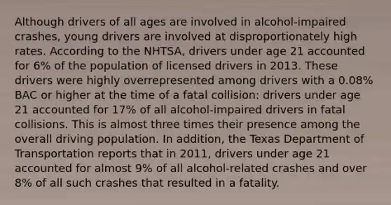 Although drivers of all ages are involved in alcohol-impaired crashes, young drivers are involved at disproportionately high rates. According to the NHTSA, drivers under age 21 accounted for 6% of the population of licensed drivers in 2013. These drivers were highly overrepresented among drivers with a 0.08% BAC or higher at the time of a fatal collision: drivers under age 21 accounted for 17% of all alcohol-impaired drivers in fatal collisions. This is almost three times their presence among the overall driving population. In addition, the Texas Department of Transportation reports that in 2011, drivers under age 21 accounted for almost 9% of all alcohol-related crashes and over 8% of all such crashes that resulted in a fatality.