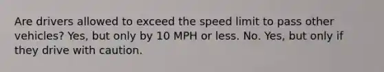 Are drivers allowed to exceed the speed limit to pass other vehicles? Yes, but only by 10 MPH or less. No. Yes, but only if they drive with caution.