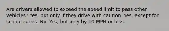 Are drivers allowed to exceed the speed limit to pass other vehicles? Yes, but only if they drive with caution. Yes, except for school zones. No. Yes, but only by 10 MPH or less.