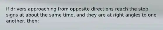 If drivers approaching from opposite directions reach the stop signs at about the same time, and they are at right angles to one another, then: