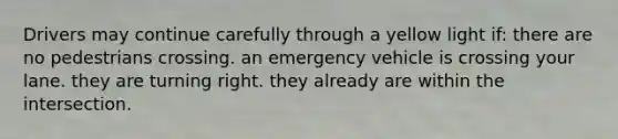 Drivers may continue carefully through a yellow light if: there are no pedestrians crossing. an emergency vehicle is crossing your lane. they are turning right. they already are within the intersection.