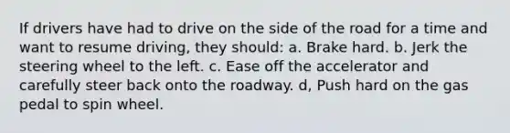 If drivers have had to drive on the side of the road for a time and want to resume driving, they should: a. Brake hard. b. Jerk the steering wheel to the left. c. Ease off the accelerator and carefully steer back onto the roadway. d, Push hard on the gas pedal to spin wheel.