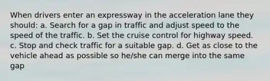 When drivers enter an expressway in the acceleration lane they should: a. Search for a gap in traffic and adjust speed to the speed of the traffic. b. Set the cruise control for highway speed. c. Stop and check traffic for a suitable gap. d. Get as close to the vehicle ahead as possible so he/she can merge into the same gap