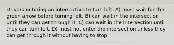 Drivers entering an intersection to turn left: A) must wait for the green arrow before turning left. B) can wait in the intersection until they can get through it. C) can wait in the intersection until they can turn left. D) must not enter the intersection unless they can get through it without having to stop.