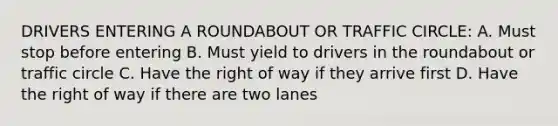 DRIVERS ENTERING A ROUNDABOUT OR TRAFFIC CIRCLE: A. Must stop before entering B. Must yield to drivers in the roundabout or traffic circle C. Have the right of way if they arrive first D. Have the right of way if there are two lanes