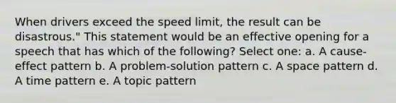 When drivers exceed the speed limit, the result can be disastrous." This statement would be an effective opening for a speech that has which of the following? Select one: a. A cause-effect pattern b. A problem-solution pattern c. A space pattern d. A time pattern e. A topic pattern