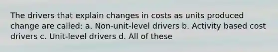 The drivers that explain changes in costs as units produced change are called: a. Non-unit-level drivers b. Activity based cost drivers c. Unit-level drivers d. All of these