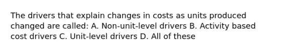 The drivers that explain changes in costs as units produced changed are called: A. Non-unit-level drivers B. Activity based cost drivers C. Unit-level drivers D. All of these