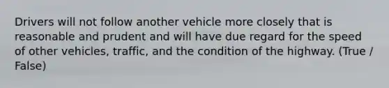 Drivers will not follow another vehicle more closely that is reasonable and prudent and will have due regard for the speed of other vehicles, traffic, and the condition of the highway. (True / False)