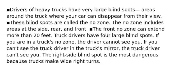 ▪️Drivers of heavy trucks have very large blind spots— areas around the truck where your car can disappear from their view. ▪️These blind spots are called the no zone. The no zone includes areas at the side, rear, and front. ▪️The front no zone can extend more than 20 feet. Truck drivers have four large blind spots. If you are in a truck's no zone, the driver cannot see you. If you can't see the truck driver in the truck's mirror, the truck driver can't see you. The right-side blind spot is the most dangerous because trucks make wide right turns.