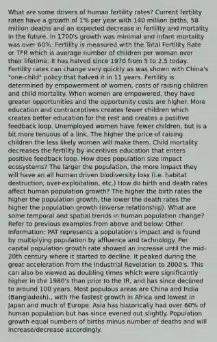 What are some drivers of human fertility rates? Current fertility rates have a growth of 1% per year with 140 million births, 58 million deaths and an expected decrease in fertility and mortality in the future. In 1700's growth was minimal and infant mortality was over 60%. Fertility is measured with the Total Fertility Rate or TFR which is average number of children per woman over their lifetime. It has halved since 1970 from 5 to 2.5 today. Fertility rates can change very quickly as was shown with China's "one-child" policy that halved it in 11 years. Fertility is determined by empowerment of women, costs of raising children and child mortality. When women are empowered, they have greater opportunities and the opportunity costs are higher. More education and contraceptives creates fewer children which creates better education for the rest and creates a positive feedback loop. Unemployed women have fewer children, but is a bit more tenuous of a link. The higher the price of raising children the less likely women will make them. Child mortality decreases the fertility by incentives education that enters positive feedback loop. How does population size impact ecosystems? The larger the population, the more impact they will have an all human driven biodiversity loss (i.e. habitat destruction, over-exploitation, etc.) How do birth and death rates affect human population growth? The higher the birth rates the higher the population growth, the lower the death rates the higher the population growth (inverse relationship). What are some temporal and spatial trends in human population change? Refer to previous examples from above and below: Other Information: PAT represents a population's impact and is found by multiplying population by affluence and technology. Per capital population growth rate showed an increase until the mid-20th century where it started to decline. It peaked during the great acceleration from the Industrial Revelation to 2000's. This can also be viewed as doubling times which were significantly higher in the 1980's than prior to the IR, and has since declined to around 100 years. Most populous areas are China and India (Bangladesh)., with the fastest growth in Africa and lowest in Japan and much of Europe. Asia has historically had over 60% of human population but has since evened out slightly. Population growth equal numbers of births minus number of deaths and will increase/decrease accordingly.