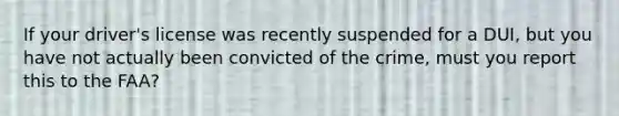 If your driver's license was recently suspended for a DUI, but you have not actually been convicted of the crime, must you report this to the FAA?